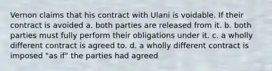 Vernon claims that his contract with Ulani is voidable. If their contract is avoided a. both parties are released from it. b. both parties must fully perform their obligations under it. c. a wholly different contract is agreed to. d. a wholly different contract is imposed "as if" the parties had agreed