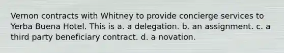 Vernon contracts with Whitney to provide concierge services to Yerba Buena Hotel. This is a. a delegation. b. an assignment. c. a third party beneficiary contract. d. a novation.