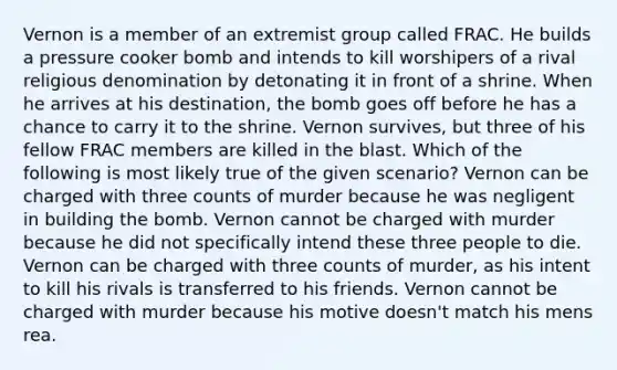 Vernon is a member of an extremist group called FRAC. He builds a pressure cooker bomb and intends to kill worshipers of a rival religious denomination by detonating it in front of a shrine. When he arrives at his destination, the bomb goes off before he has a chance to carry it to the shrine. Vernon survives, but three of his fellow FRAC members are killed in the blast. Which of the following is most likely true of the given scenario? Vernon can be charged with three counts of murder because he was negligent in building the bomb. Vernon cannot be charged with murder because he did not specifically intend these three people to die. Vernon can be charged with three counts of murder, as his intent to kill his rivals is transferred to his friends. Vernon cannot be charged with murder because his motive doesn't match his mens rea.