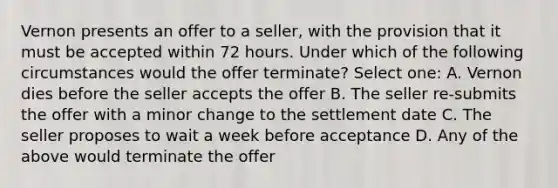 Vernon presents an offer to a seller, with the provision that it must be accepted within 72 hours. Under which of the following circumstances would the offer terminate? Select one: A. Vernon dies before the seller accepts the offer B. The seller re-submits the offer with a minor change to the settlement date C. The seller proposes to wait a week before acceptance D. Any of the above would terminate the offer