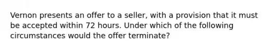 Vernon presents an offer to a seller, with a provision that it must be accepted within 72 hours. Under which of the following circumstances would the offer terminate?