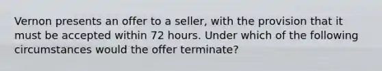 Vernon presents an offer to a seller, with the provision that it must be accepted within 72 hours. Under which of the following circumstances would the offer terminate?