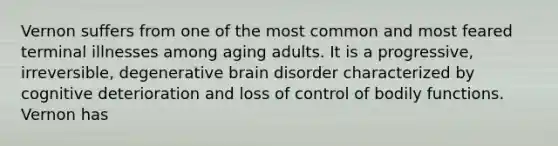 Vernon suffers from one of the most common and most feared terminal illnesses among aging adults. It is a progressive, irreversible, degenerative brain disorder characterized by cognitive deterioration and loss of control of bodily functions. Vernon has