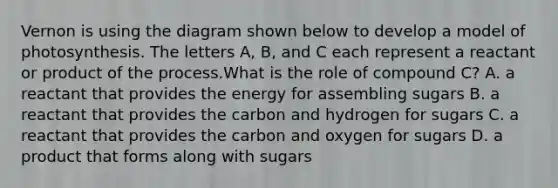 Vernon is using the diagram shown below to develop a model of photosynthesis. The letters A, B, and C each represent a reactant or product of the process.What is the role of compound C? A. a reactant that provides the energy for assembling sugars B. a reactant that provides the carbon and hydrogen for sugars C. a reactant that provides the carbon and oxygen for sugars D. a product that forms along with sugars