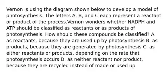 Vernon is using the diagram shown below to develop a model of photosynthesis. The letters A, B, and C each represent a reactant or product of the process.Vernon wonders whether NADPH and ATP should be classified as reactants or as products of photosynthesis. How should these compounds be classified? A. as reactants, because they are used up by photosynthesis B. as products, because they are generated by photosynthesis C. as either reactants or products, depending on the rate that photosynthesis occurs D. as neither reactant nor product, because they are recycled instead of made or used up