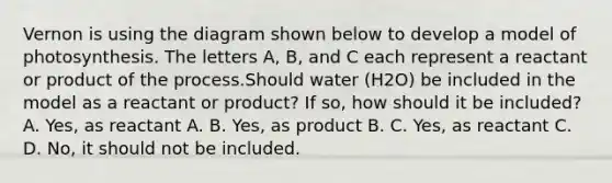 Vernon is using the diagram shown below to develop a model of photosynthesis. The letters A, B, and C each represent a reactant or product of the process.Should water (H2O) be included in the model as a reactant or product? If so, how should it be included? A. Yes, as reactant A. B. Yes, as product B. C. Yes, as reactant C. D. No, it should not be included.