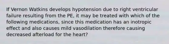 If Vernon Watkins develops hypotension due to right ventricular failure resulting from the PE, it may be treated with which of the following medications, since this medication has an inotropic effect and also causes mild vasodilation therefore causing decreased afterload for the heart?