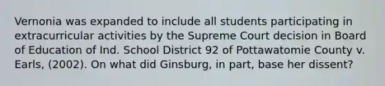 Vernonia was expanded to include all students participating in extracurricular activities by the Supreme Court decision in Board of Education of Ind. School District 92 of Pottawatomie County v. Earls, (2002). On what did Ginsburg, in part, base her dissent?​