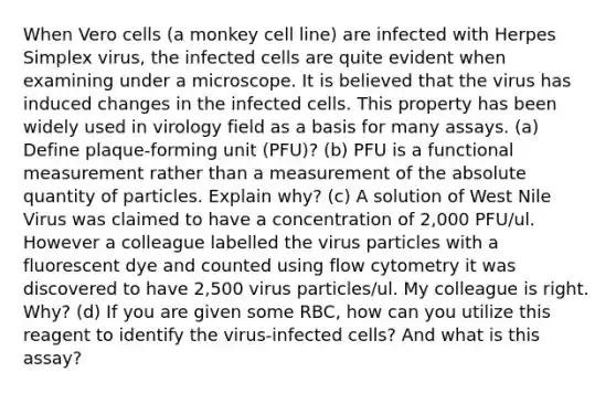 When Vero cells (a monkey cell line) are infected with Herpes Simplex virus, the infected cells are quite evident when examining under a microscope. It is believed that the virus has induced changes in the infected cells. This property has been widely used in virology field as a basis for many assays. (a) Define plaque-forming unit (PFU)? (b) PFU is a functional measurement rather than a measurement of the absolute quantity of particles. Explain why? (c) A solution of West Nile Virus was claimed to have a concentration of 2,000 PFU/ul. However a colleague labelled the virus particles with a fluorescent dye and counted using flow cytometry it was discovered to have 2,500 virus particles/ul. My colleague is right. Why? (d) If you are given some RBC, how can you utilize this reagent to identify the virus-infected cells? And what is this assay?