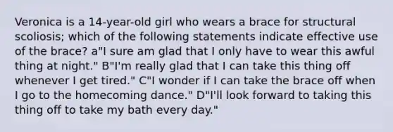 Veronica is a 14-year-old girl who wears a brace for structural scoliosis; which of the following statements indicate effective use of the brace? a"I sure am glad that I only have to wear this awful thing at night." B"I'm really glad that I can take this thing off whenever I get tired." C"I wonder if I can take the brace off when I go to the homecoming dance." D"I'll look forward to taking this thing off to take my bath every day."