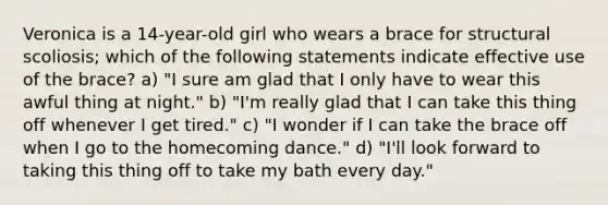 Veronica is a 14-year-old girl who wears a brace for structural scoliosis; which of the following statements indicate effective use of the brace? a) "I sure am glad that I only have to wear this awful thing at night." b) "I'm really glad that I can take this thing off whenever I get tired." c) "I wonder if I can take the brace off when I go to the homecoming dance." d) "I'll look forward to taking this thing off to take my bath every day."