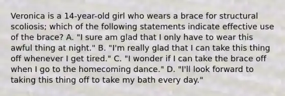 Veronica is a 14-year-old girl who wears a brace for structural scoliosis; which of the following statements indicate effective use of the brace? A. "I sure am glad that I only have to wear this awful thing at night." B. "I'm really glad that I can take this thing off whenever I get tired." C. "I wonder if I can take the brace off when I go to the homecoming dance." D. "I'll look forward to taking this thing off to take my bath every day."