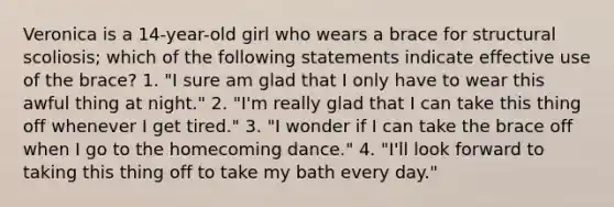 Veronica is a 14-year-old girl who wears a brace for structural scoliosis; which of the following statements indicate effective use of the brace? 1. "I sure am glad that I only have to wear this awful thing at night." 2. "I'm really glad that I can take this thing off whenever I get tired." 3. "I wonder if I can take the brace off when I go to the homecoming dance." 4. "I'll look forward to taking this thing off to take my bath every day."