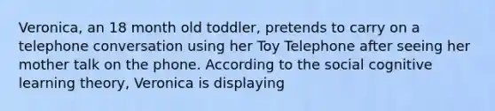 Veronica, an 18 month old toddler, pretends to carry on a telephone conversation using her Toy Telephone after seeing her mother talk on the phone. According to the social cognitive learning theory, Veronica is displaying