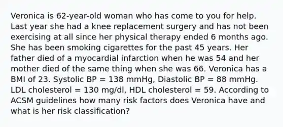 Veronica is 62-year-old woman who has come to you for help. Last year she had a knee replacement surgery and has not been exercising at all since her physical therapy ended 6 months ago. She has been smoking cigarettes for the past 45 years. Her father died of a myocardial infarction when he was 54 and her mother died of the same thing when she was 66. Veronica has a BMI of 23. Systolic BP = 138 mmHg, Diastolic BP = 88 mmHg. LDL cholesterol = 130 mg/dl, HDL cholesterol = 59. According to ACSM guidelines how many risk factors does Veronica have and what is her risk classification?