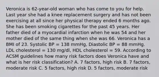 Veronica is 62-year-old woman who has come to you for help. Last year she had a knee replacement surgery and has not been exercising at all since her physical therapy ended 6 months ago. She has been smoking cigarettes for the past 45 years. Her father died of a myocardial infarction when he was 54 and her mother died of the same thing when she was 66. Veronica has a BMI of 23. Systolic BP = 138 mmHg, Diastolic BP = 88 mmHg. LDL cholesterol = 130 mg/dl, HDL cholesterol = 59. According to ACSM guidelines how many risk factors does Veronica have and what is her risk classification? A. 7 factors, high risk B. 7 factors, moderate risk C. 5 factors, high risk D. 5 factors, moderate risk