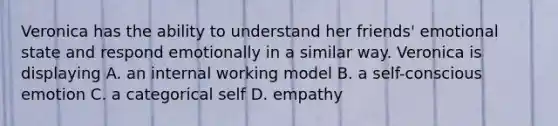 Veronica has the ability to understand her friends' emotional state and respond emotionally in a similar way. Veronica is displaying A. an internal working model B. a self-conscious emotion C. a categorical self D. empathy