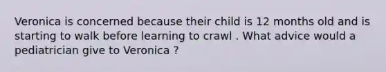 Veronica is concerned because their child is 12 months old and is starting to walk before learning to crawl . What advice would a pediatrician give to Veronica ?