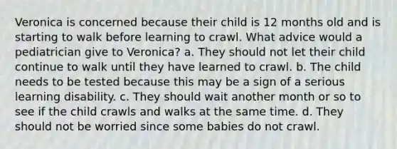 Veronica is concerned because their child is 12 months old and is starting to walk before learning to crawl. What advice would a pediatrician give to Veronica? a. They should not let their child continue to walk until they have learned to crawl. b. The child needs to be tested because this may be a sign of a serious learning disability. c. They should wait another month or so to see if the child crawls and walks at the same time. d. They should not be worried since some babies do not crawl.