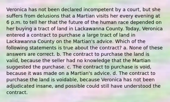 Veronica has not been declared incompetent by a court, but she suffers from delusions that a Martian visits her every evening at 6 p.m. to tell her that the future of the human race depended on her buying a tract of land in Lackawanna County. Today, Veronica entered a contract to purchase a large tract of land in Lackawanna County on the Martian's advice. Which of the following statements is true about the contract? a. None of these answers are correct. b. The contract to purchase the land is valid, because the seller had no knowledge that the Martian suggested the purchase. c. The contract to purchase is void, because it was made on a Martian's advice. d. The contract to purchase the land is voidable, because Veronica has not been adjudicated insane, and possible could still have understood the contract.