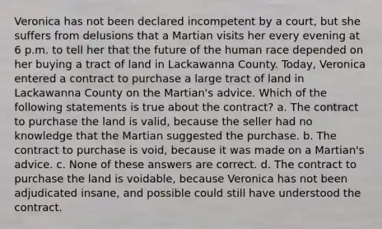 Veronica has not been declared incompetent by a court, but she suffers from delusions that a Martian visits her every evening at 6 p.m. to tell her that the future of the human race depended on her buying a tract of land in Lackawanna County. Today, Veronica entered a contract to purchase a large tract of land in Lackawanna County on the Martian's advice. Which of the following statements is true about the contract? a. The contract to purchase the land is valid, because the seller had no knowledge that the Martian suggested the purchase. b. The contract to purchase is void, because it was made on a Martian's advice. c. None of these answers are correct. d. The contract to purchase the land is voidable, because Veronica has not been adjudicated insane, and possible could still have understood the contract.