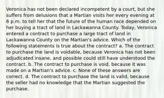 Veronica has not been declared incompetent by a court, but she suffers from delusions that a Martian visits her every evening at 6 p.m. to tell her that the future of the human race depended on her buying a tract of land in Lackawanna County. Today, Veronica entered a contract to purchase a large tract of land in Lackawanna County on the Martian's advice. Which of the following statements is true about the contract? a. The contract to purchase the land is voidable, because Veronica has not been adjudicated insane, and possible could still have understood the contract. b. The contract to purchase is void, because it was made on a Martian's advice. c. None of these answers are correct. d. The contract to purchase the land is valid, because the seller had no knowledge that the Martian suggested the purchase.