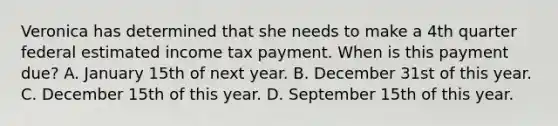 Veronica has determined that she needs to make a 4th quarter federal estimated income tax payment. When is this payment due? A. January 15th of next year. B. December 31st of this year. C. December 15th of this year. D. September 15th of this year.