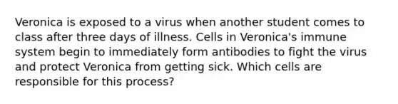 Veronica is exposed to a virus when another student comes to class after three days of illness. Cells in Veronica's immune system begin to immediately form antibodies to fight the virus and protect Veronica from getting sick. Which cells are responsible for this process?