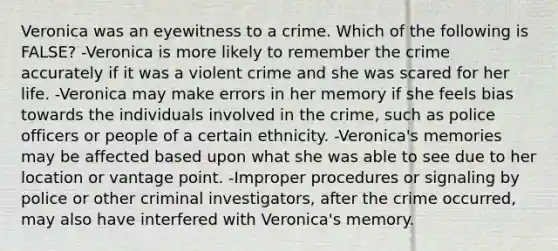 Veronica was an eyewitness to a crime. Which of the following is FALSE? -Veronica is more likely to remember the crime accurately if it was a violent crime and she was scared for her life. -Veronica may make errors in her memory if she feels bias towards the individuals involved in the crime, such as police officers or people of a certain ethnicity. -Veronica's memories may be affected based upon what she was able to see due to her location or vantage point. -Improper procedures or signaling by police or other criminal investigators, after the crime occurred, may also have interfered with Veronica's memory.