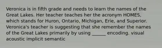 Veronica is in fifth grade and needs to learn the names of the Great Lakes. Her teacher teaches her the acronym HOMES, which stands for Huron, Ontario, Michigan, Erie, and Superior. Veronica's teacher is suggesting that she remember the names of the Great Lakes primarily by using ______ encoding. visual acoustic implicit semantic