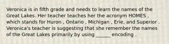 Veronica is in fifth grade and needs to learn the names of the Great Lakes. Her teacher teaches her the acronym HOMES , which stands for Huron , Ontario , Michigan , Erie, and Superior . Veronica's teacher is suggesting that she remember the names of the Great Lakes primarily by using ______ encoding .