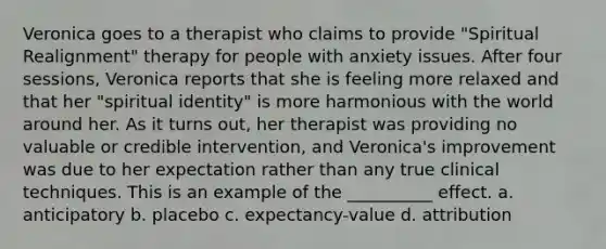 Veronica goes to a therapist who claims to provide "Spiritual Realignment" therapy for people with anxiety issues. After four sessions, Veronica reports that she is feeling more relaxed and that her "spiritual identity" is more harmonious with the world around her. As it turns out, her therapist was providing no valuable or credible intervention, and Veronica's improvement was due to her expectation rather than any true clinical techniques. This is an example of the __________ effect. a. anticipatory b. placebo c. expectancy-value d. attribution