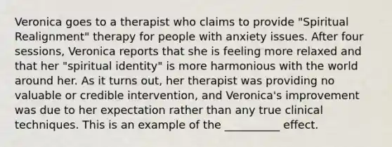 Veronica goes to a therapist who claims to provide "Spiritual Realignment" therapy for people with anxiety issues. After four sessions, Veronica reports that she is feeling more relaxed and that her "spiritual identity" is more harmonious with the world around her. As it turns out, her therapist was providing no valuable or credible intervention, and Veronica's improvement was due to her expectation rather than any true clinical techniques. This is an example of the __________ effect.