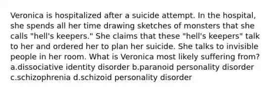 Veronica is hospitalized after a suicide attempt. In the hospital, she spends all her time drawing sketches of monsters that she calls "hell's keepers." She claims that these "hell's keepers" talk to her and ordered her to plan her suicide. She talks to invisible people in her room. What is Veronica most likely suffering from? a.dissociative identity disorder b.paranoid personality disorder c.schizophrenia d.schizoid personality disorder