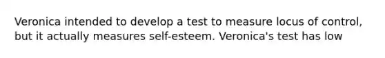 Veronica intended to develop a test to measure locus of control, but it actually measures self-esteem. Veronica's test has low