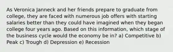 As Veronica Janneck and her friends prepare to graduate from college, they are faced with numerous job offers with starting salaries better than they could have imagined when they began college four years ago. Based on this information, which stage of the business cycle would the economy be in? a) Competitive b) Peak c) Trough d) Depression e) Recession