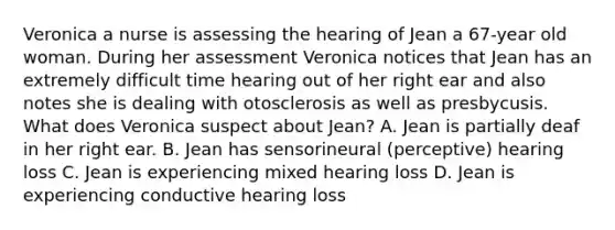 Veronica a nurse is assessing the hearing of Jean a 67-year old woman. During her assessment Veronica notices that Jean has an extremely difficult time hearing out of her right ear and also notes she is dealing with otosclerosis as well as presbycusis. What does Veronica suspect about Jean? A. Jean is partially deaf in her right ear. B. Jean has sensorineural (perceptive) hearing loss C. Jean is experiencing mixed hearing loss D. Jean is experiencing conductive hearing loss