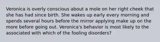 Veronica is overly conscious about a mole on her right cheek that she has had since birth. She wakes up early every morning and spends several hours before the mirror applying make up on the more before going out. Veronica's behavior is most likely to the associated with which of the fooling disorders?