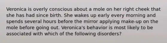 Veronica is overly conscious about a mole on her right cheek that she has had since birth. She wakes up early every morning and spends several hours before the mirror applying make-up on the mole before going out. Veronica's behavior is most likely to be associated with which of the following disorders?