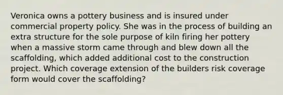 Veronica owns a pottery business and is insured under commercial property policy. She was in the process of building an extra structure for the sole purpose of kiln firing her pottery when a massive storm came through and blew down all the scaffolding, which added additional cost to the construction project. Which coverage extension of the builders risk coverage form would cover the scaffolding?