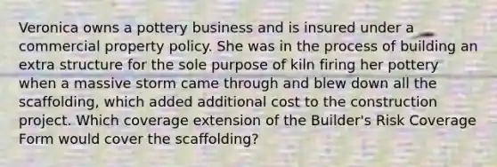 Veronica owns a pottery business and is insured under a commercial property policy. She was in the process of building an extra structure for the sole purpose of kiln firing her pottery when a massive storm came through and blew down all the scaffolding, which added additional cost to the construction project. Which coverage extension of the Builder's Risk Coverage Form would cover the scaffolding?