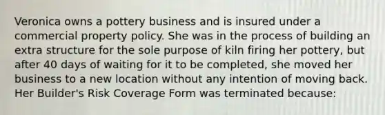 Veronica owns a pottery business and is insured under a commercial property policy. She was in the process of building an extra structure for the sole purpose of kiln firing her pottery, but after 40 days of waiting for it to be completed, she moved her business to a new location without any intention of moving back. Her Builder's Risk Coverage Form was terminated because: