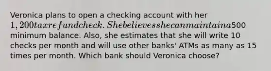 Veronica plans to open a checking account with her 1,200 tax refund check. She believes she can maintain a500 minimum balance. Also, she estimates that she will write 10 checks per month and will use other banks' ATMs as many as 15 times per month. Which bank should Veronica choose?