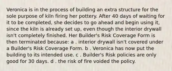 Veronica is in the process of building an extra structure for the sole purpose of kiln firing her pottery. After 40 days of waiting for it to be completed, she decides to go ahead and begin using it, since the kiln is already set up, even though the interior drywall isn't completely finished. Her Builder's Risk Coverage Form is then terminated because: a . interior drywall isn't covered under a Builder's Risk Coverage Form. b . Veronica has now put the building to its intended use. c . Builder's Risk policies are only good for 30 days. d . the risk of fire voided the policy.