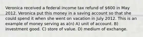 Veronica received a federal income tax refund of 600 in May 2012. Veronica put this money in a saving account so that she could spend it when she went on vacation in July 2012. This is an example of money serving as a(n) A) unit of account. B) investment good. C) store of value. D) medium of exchange.