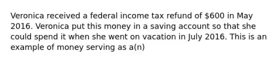 Veronica received a federal income tax refund of 600 in May 2016. Veronica put this money in a saving account so that she could spend it when she went on vacation in July 2016. This is an example of money serving as a(n)