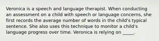 Veronica is a speech and language therapist. When conducting an assessment on a child with speech or language concerns, she first records the average number of words in the child's typical sentence. She also uses this technique to monitor a child's language progress over time. Veronica is relying on _____.