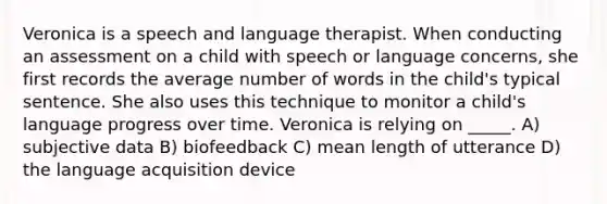 Veronica is a speech and language therapist. When conducting an assessment on a child with speech or language concerns, she first records the average number of words in the child's typical sentence. She also uses this technique to monitor a child's language progress over time. Veronica is relying on _____. A) subjective data B) biofeedback C) mean length of utterance D) the language acquisition device