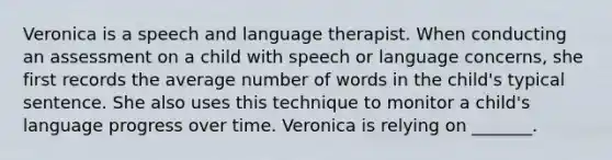 Veronica is a speech and language therapist. When conducting an assessment on a child with speech or language concerns, she first records the average number of words in the child's typical sentence. She also uses this technique to monitor a child's language progress over time. Veronica is relying on _______.