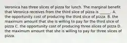 Veronica has three slices of pizza for lunch. The marginal benefit that Veronica receives from the third slice of pizza is ______. A. the opportunity cost of producing the third slice of pizza. B. the maximum amount that she is willing to pay for the third slice of pizza C. the opportunity cost of producing three slices of pizza D. the maximum amount that she is willing to pay for three slices of pizza.